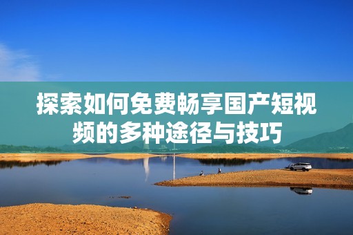 探索如何免费畅享国产短视频的多种途径与技巧