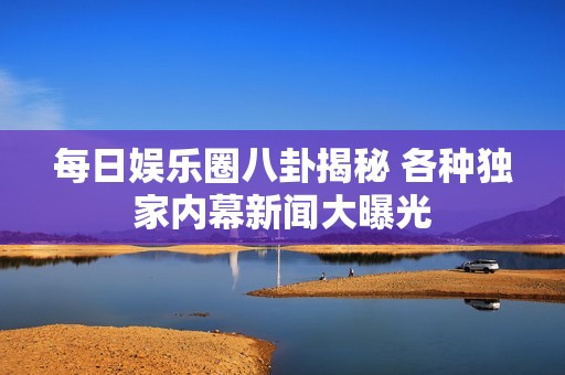 每日娱乐圈八卦揭秘 各种独家内幕新闻大曝光