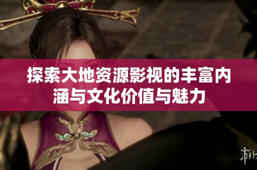 探索大地资源影视的丰富内涵与文化价值与魅力