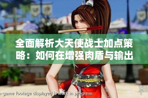 全面解析大天使战士加点策略：如何在增强肉盾与输出之间找到最佳平衡方案