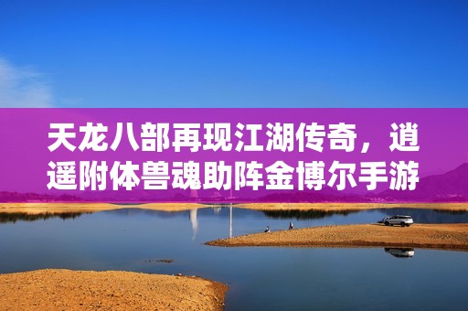 天龙八部再现江湖传奇，逍遥附体兽魂助阵金博尔手游掀起新一轮热潮