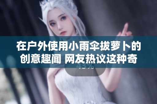 在户外使用小雨伞拔萝卜的创意趣闻 网友热议这种奇特玩法的乐趣与价值
