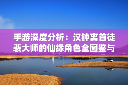 手游深度分析：汉钟离首徒裴大师的仙缘角色全图鉴与技能解析
