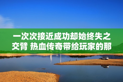 一次次接近成功却始终失之交臂 热血传奇带给玩家的那些令人心碎的经历