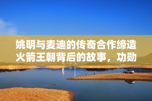 姚明与麦迪的传奇合作缔造火箭王朝背后的故事，功勋球员成就伟大时代