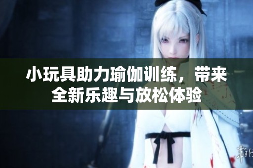 小玩具助力瑜伽训练，带来全新乐趣与放松体验