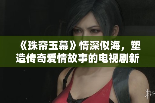 《珠帘玉幕》情深似海，塑造传奇爱情故事的电视剧新篇章