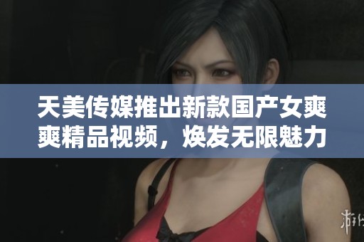 天美传媒推出新款国产女爽爽精品视频，焕发无限魅力与活力