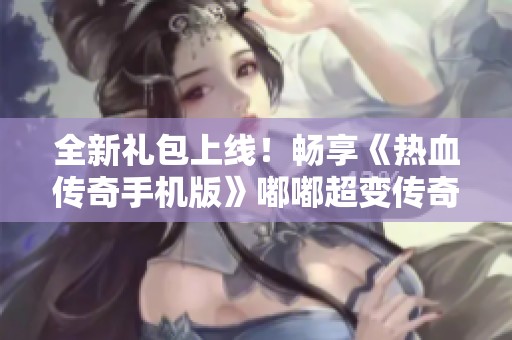 全新礼包上线！畅享《热血传奇手机版》嘟嘟超变传奇手游带来的无尽乐趣与冒险体验