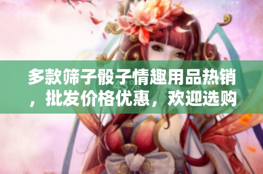 多款筛子骰子情趣用品热销，批发价格优惠，欢迎选购与咨询产地货源