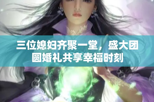 三位媳妇齐聚一堂，盛大团圆婚礼共享幸福时刻