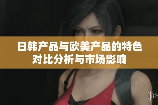 日韩产品与欧美产品的特色对比分析与市场影响