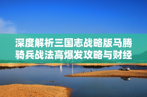 深度解析三国志战略版马腾骑兵战法高爆发攻略与财经潜力分析