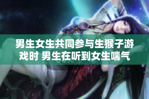 男生女生共同参与生猴子游戏时 男生在听到女生喘气时会产生怎样的心理反应