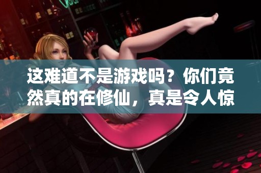 这难道不是游戏吗？你们竟然真的在修仙，真是令人惊讶的现实与幻想结合体验！