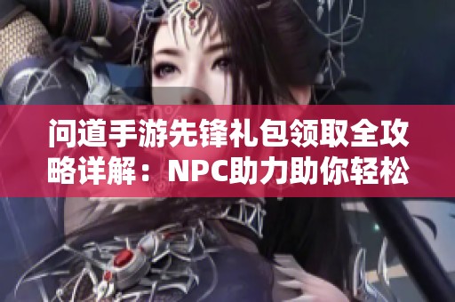 问道手游先锋礼包领取全攻略详解：NPC助力助你轻松获取多种福利方法