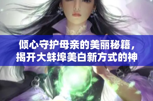 倾心守护母亲的美丽秘籍，揭开大蚌埠美白新方式的神秘面纱