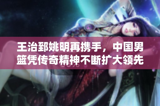王治郅姚明再携手，中国男篮凭传奇精神不断扩大领先优势展现老当益壮的魅力