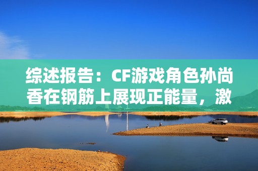 综述报告：CF游戏角色孙尚香在钢筋上展现正能量，激励年轻玩家的精彩瞬间
