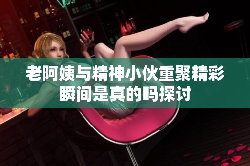 老阿姨与精神小伙重聚精彩瞬间是真的吗探讨