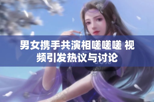 男女携手共演相嗟嗟嗟 视频引发热议与讨论