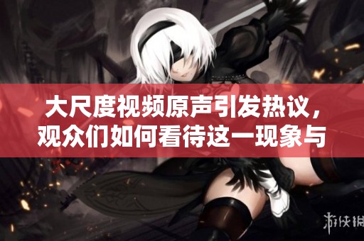 大尺度视频原声引发热议，观众们如何看待这一现象与影响
