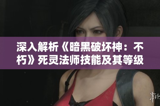 深入解析《暗黑破坏神：不朽》死灵法师技能及其等级提升最佳策略