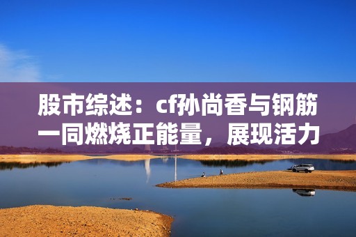 股市综述：cf孙尚香与钢筋一同燃烧正能量，展现活力与拼搏精神