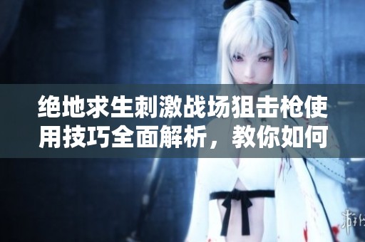绝地求生刺激战场狙击枪使用技巧全面解析，教你如何精通每一种狙击枪