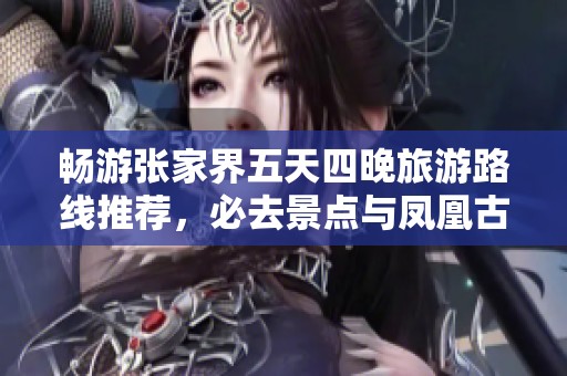 畅游张家界五天四晚旅游路线推荐，必去景点与凤凰古城游玩攻略尽在其中