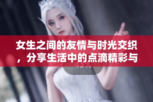 女生之间的友情与时光交织，分享生活中的点滴精彩与感动