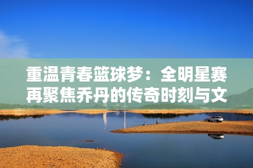 重温青春篮球梦：全明星赛再聚焦乔丹的传奇时刻与文化记忆