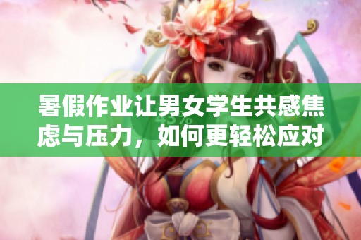 暑假作业让男女学生共感焦虑与压力，如何更轻松应对？