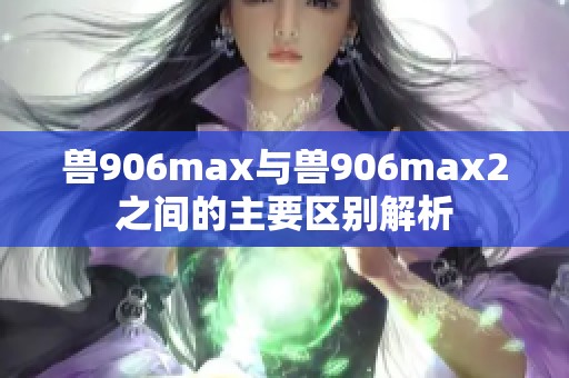 兽906max与兽906max2之间的主要区别解析