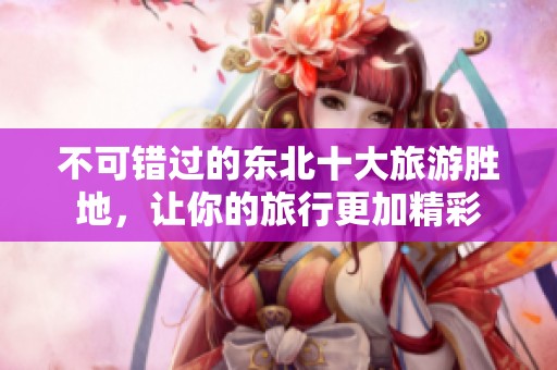 不可错过的东北十大旅游胜地，让你的旅行更加精彩
