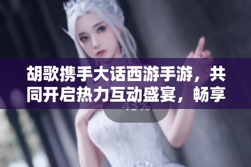 胡歌携手大话西游手游，共同开启热力互动盛宴，畅享火爆游戏体验不容错过