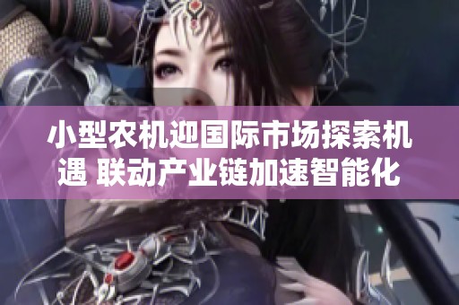 小型农机迎国际市场探索机遇 联动产业链加速智能化转型助力乡村振兴