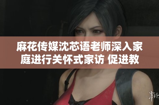 麻花传媒沈芯语老师深入家庭进行关怀式家访 促进教育无界思维的实践探索