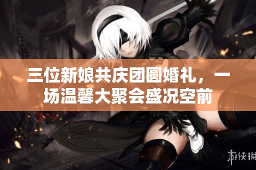 三位新娘共庆团圆婚礼，一场温馨大聚会盛况空前