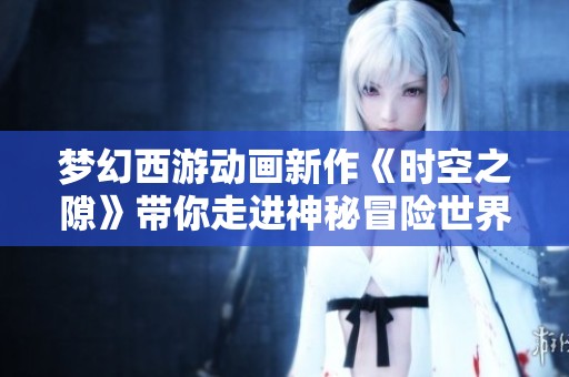 梦幻西游动画新作《时空之隙》带你走进神秘冒险世界，探索未知奇幻旅程