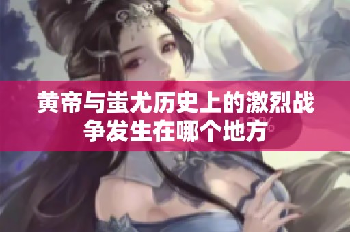 黄帝与蚩尤历史上的激烈战争发生在哪个地方