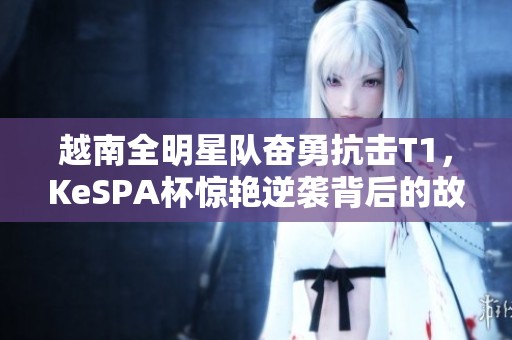 越南全明星队奋勇抗击T1，KeSPA杯惊艳逆袭背后的故事揭秘