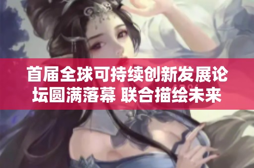 首届全球可持续创新发展论坛圆满落幕 联合描绘未来可持续创新愿景与蓝图