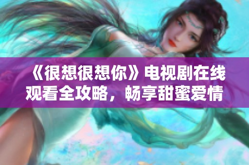 《很想很想你》电视剧在线观看全攻略，畅享甜蜜爱情故事