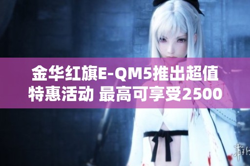 金华红旗E-QM5推出超值特惠活动 最高可享受25000元折扣抓紧机会购买