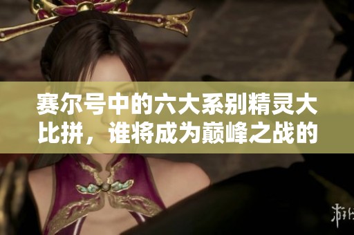 赛尔号中的六大系别精灵大比拼，谁将成为巅峰之战的最强王者揭秘与盘点