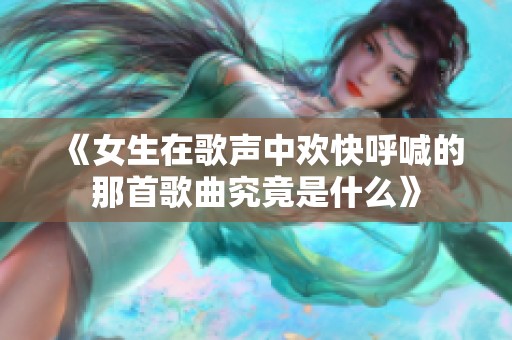 《女生在歌声中欢快呼喊的那首歌曲究竟是什么》