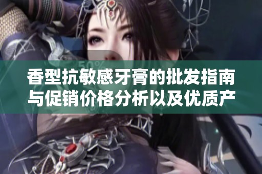 香型抗敏感牙膏的批发指南与促销价格分析以及优质产地货源推荐