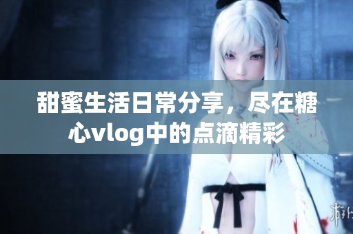 甜蜜生活日常分享，尽在糖心vlog中的点滴精彩