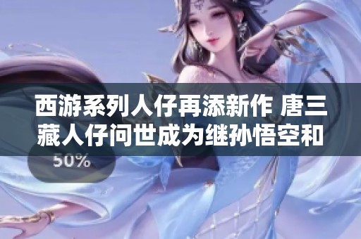 西游系列人仔再添新作 唐三藏人仔问世成为继孙悟空和二郎神后的最新佳品